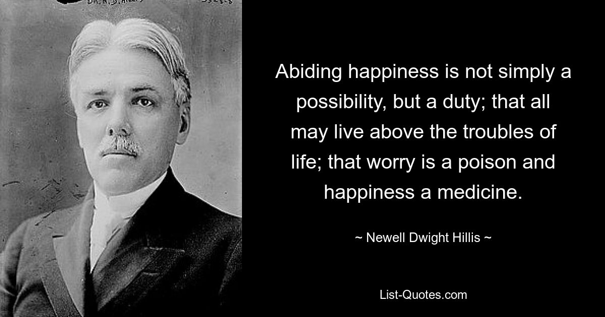 Abiding happiness is not simply a possibility, but a duty; that all may live above the troubles of life; that worry is a poison and happiness a medicine. — © Newell Dwight Hillis