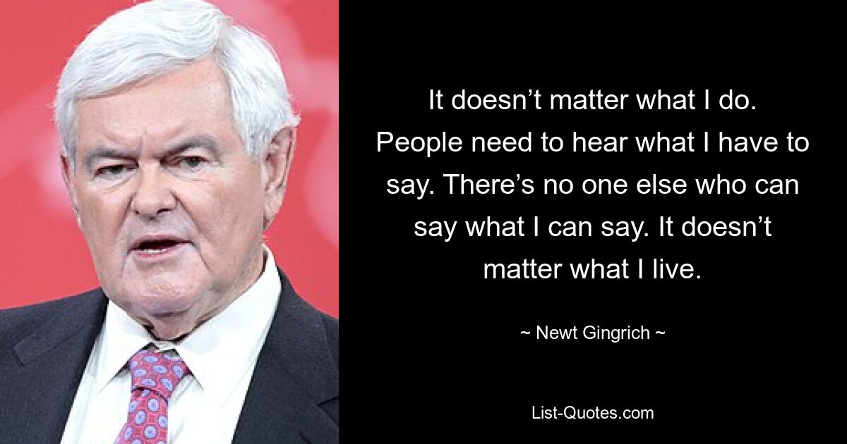 It doesn’t matter what I do. People need to hear what I have to say. There’s no one else who can say what I can say. It doesn’t matter what I live. — © Newt Gingrich