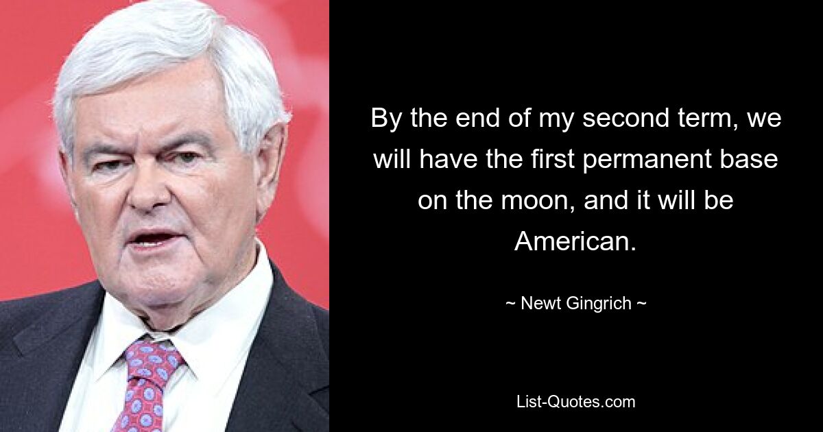 By the end of my second term, we will have the first permanent base on the moon, and it will be American. — © Newt Gingrich