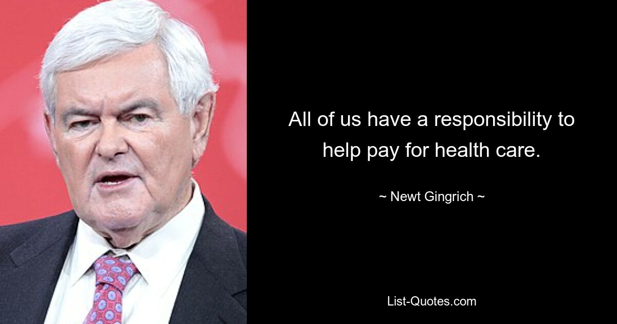 All of us have a responsibility to help pay for health care. — © Newt Gingrich