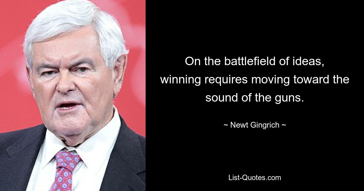 On the battlefield of ideas, winning requires moving toward the sound of the guns. — © Newt Gingrich