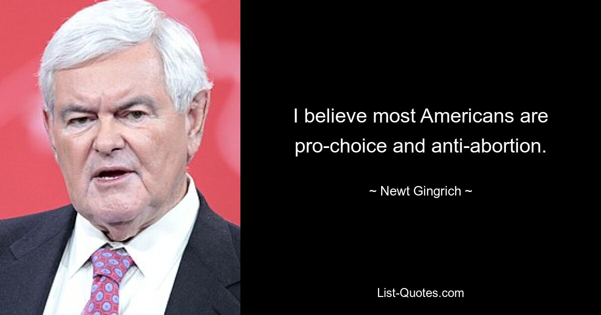 I believe most Americans are pro-choice and anti-abortion. — © Newt Gingrich