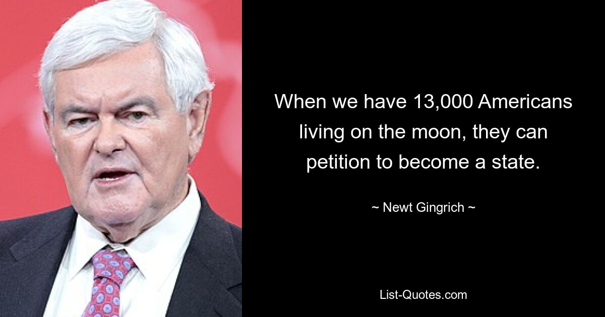 When we have 13,000 Americans living on the moon, they can petition to become a state. — © Newt Gingrich