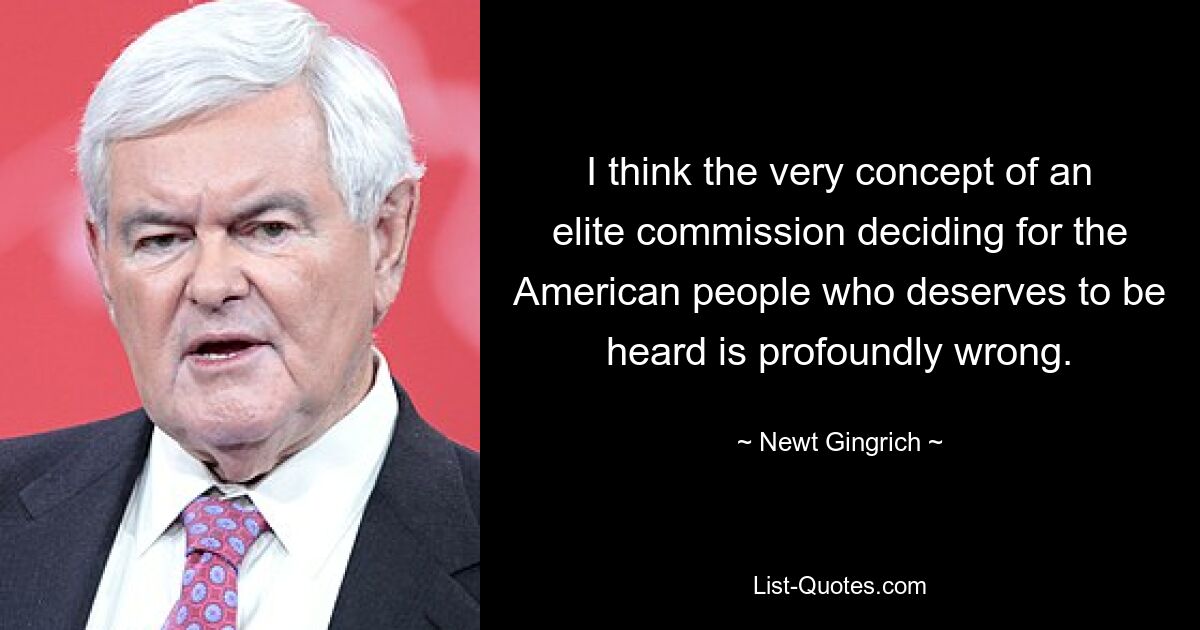 I think the very concept of an elite commission deciding for the American people who deserves to be heard is profoundly wrong. — © Newt Gingrich