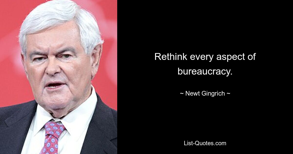 Rethink every aspect of bureaucracy. — © Newt Gingrich