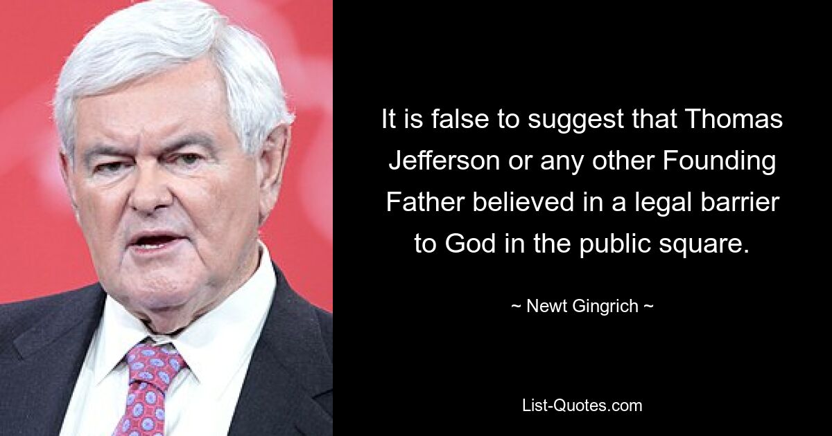 It is false to suggest that Thomas Jefferson or any other Founding Father believed in a legal barrier to God in the public square. — © Newt Gingrich