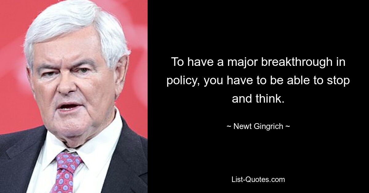 To have a major breakthrough in policy, you have to be able to stop and think. — © Newt Gingrich