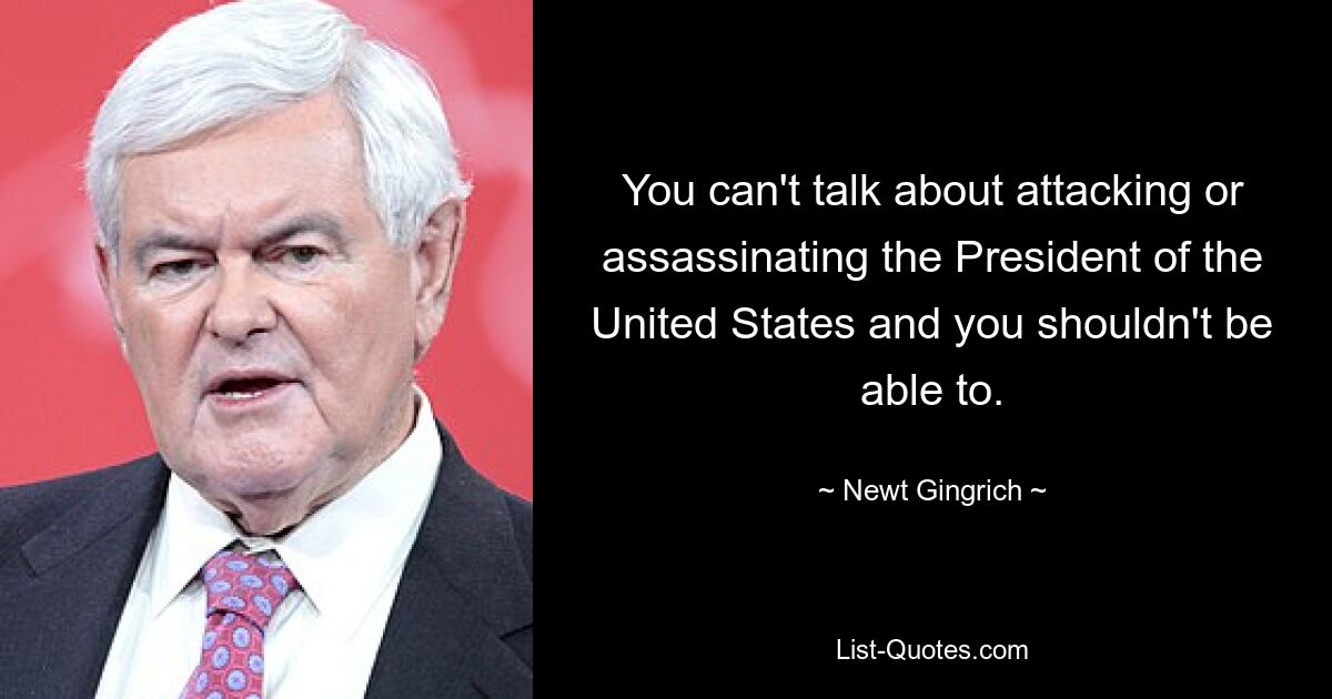 You can't talk about attacking or assassinating the President of the United States and you shouldn't be able to. — © Newt Gingrich