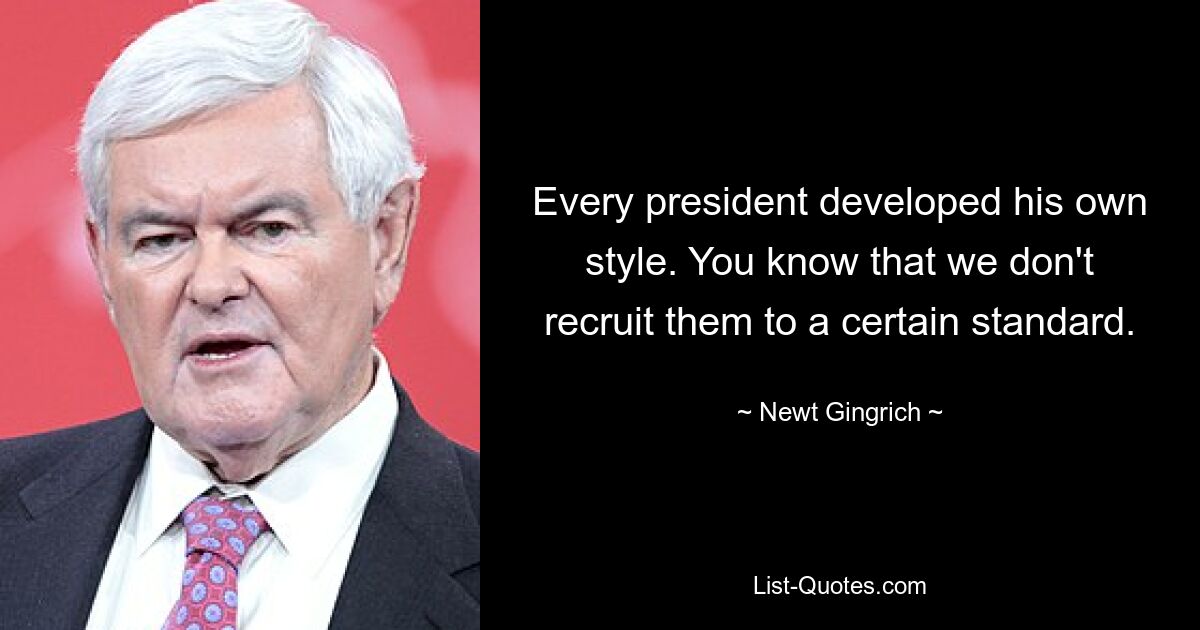 Every president developed his own style. You know that we don't recruit them to a certain standard. — © Newt Gingrich