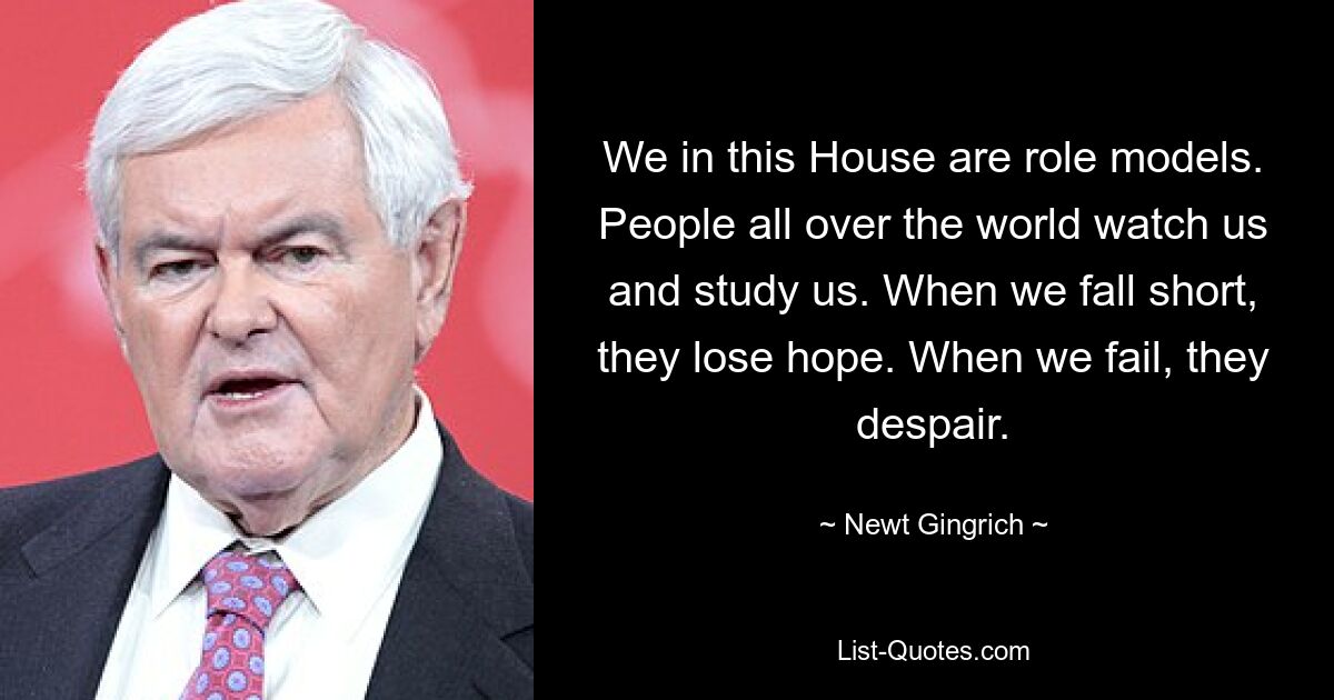 We in this House are role models. People all over the world watch us and study us. When we fall short, they lose hope. When we fail, they despair. — © Newt Gingrich