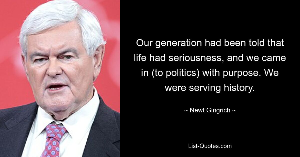 Our generation had been told that life had seriousness, and we came in (to politics) with purpose. We were serving history. — © Newt Gingrich