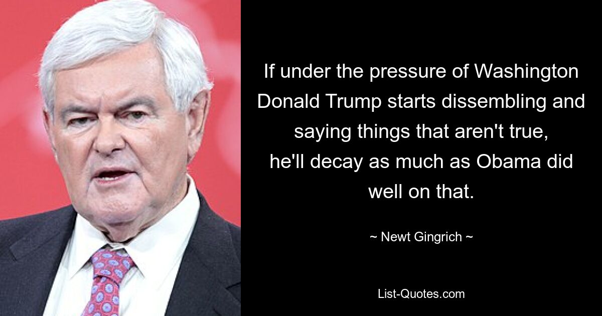 If under the pressure of Washington Donald Trump starts dissembling and saying things that aren't true, he'll decay as much as Obama did well on that. — © Newt Gingrich