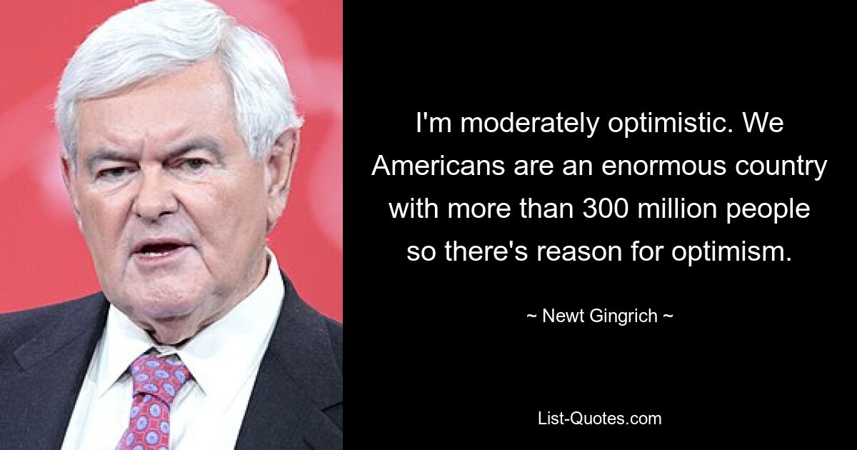 I'm moderately optimistic. We Americans are an enormous country with more than 300 million people so there's reason for optimism. — © Newt Gingrich