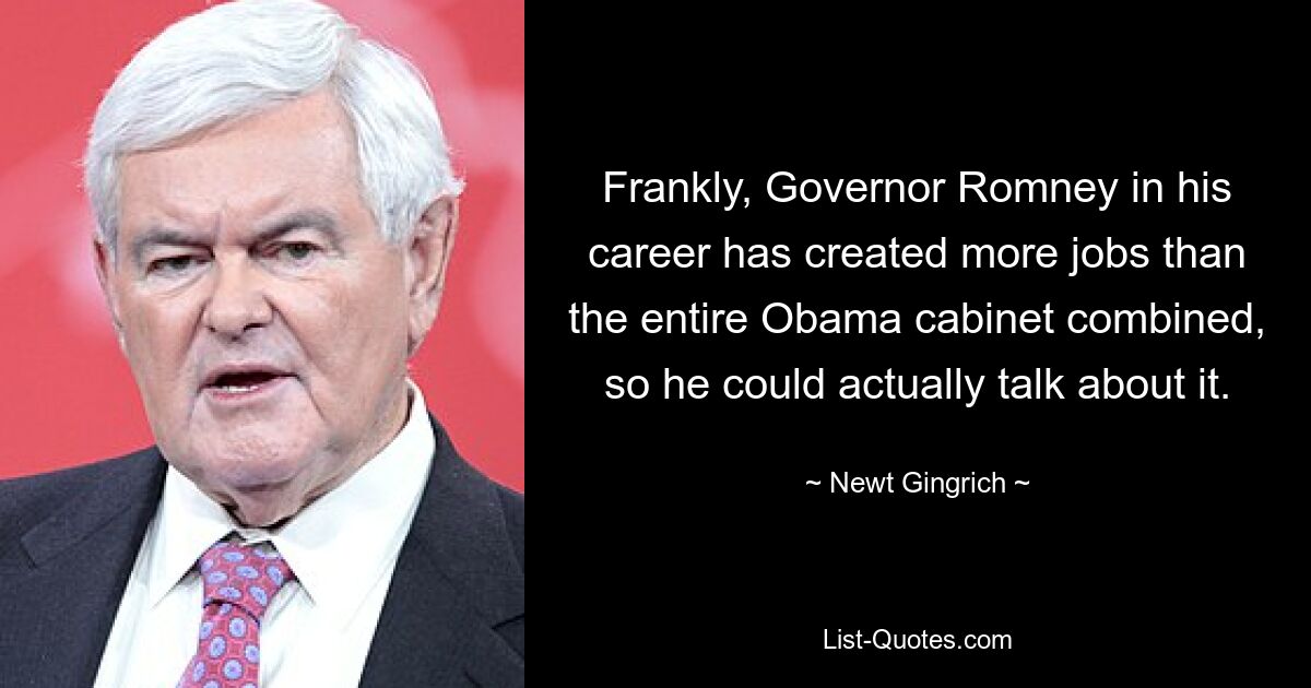 Frankly, Governor Romney in his career has created more jobs than the entire Obama cabinet combined, so he could actually talk about it. — © Newt Gingrich