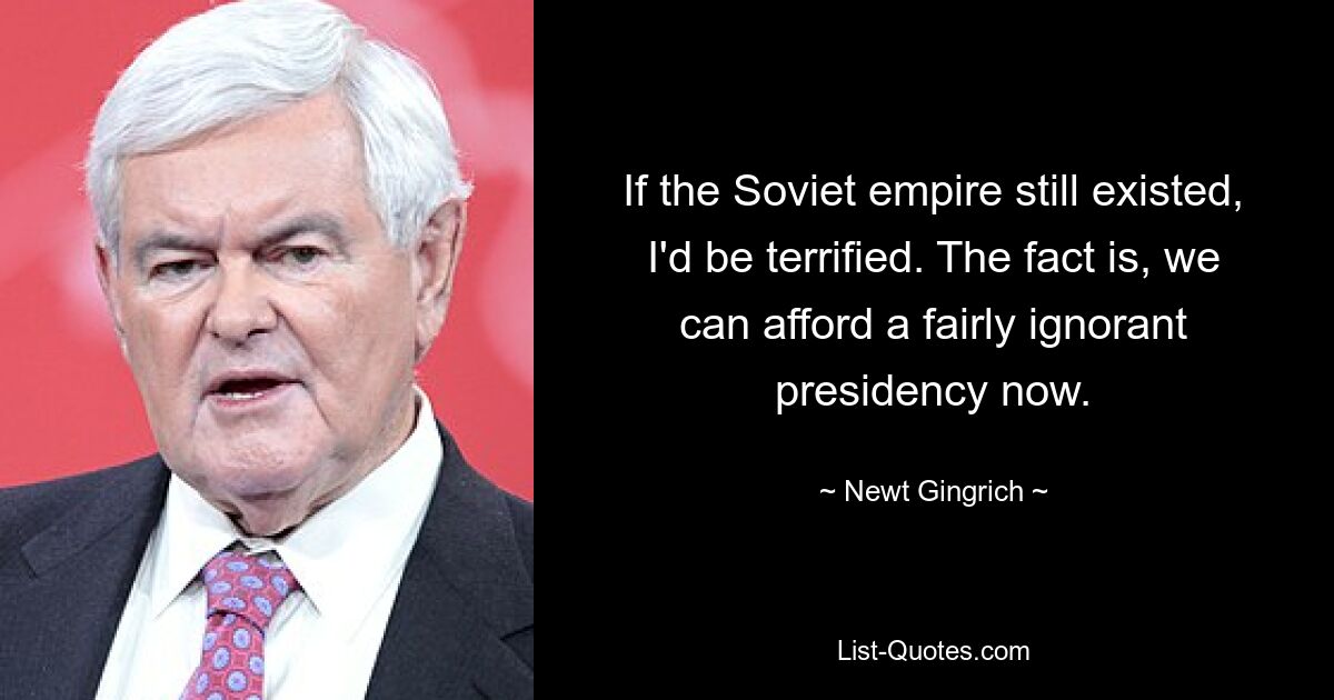 Если бы советская империя все еще существовала, я был бы в ужасе. Дело в том, что сейчас мы можем позволить себе довольно невежественное президентство. — © Ньют Гингрич 