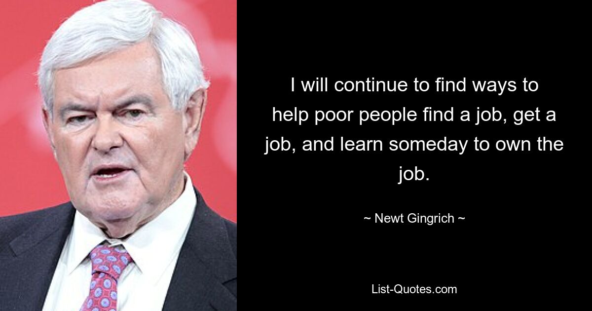 I will continue to find ways to help poor people find a job, get a job, and learn someday to own the job. — © Newt Gingrich