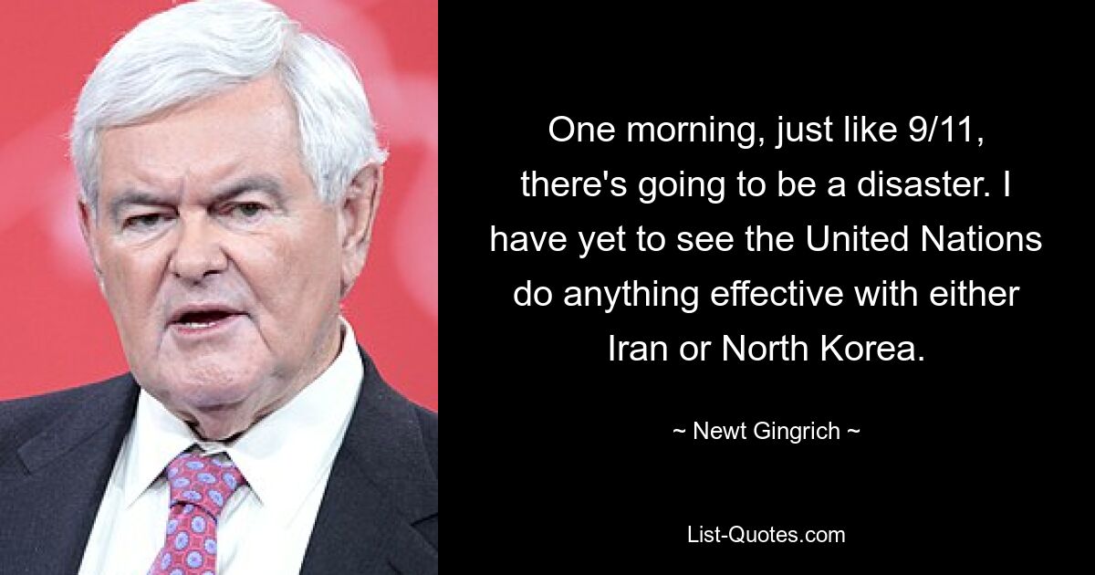 One morning, just like 9/11, there's going to be a disaster. I have yet to see the United Nations do anything effective with either Iran or North Korea. — © Newt Gingrich