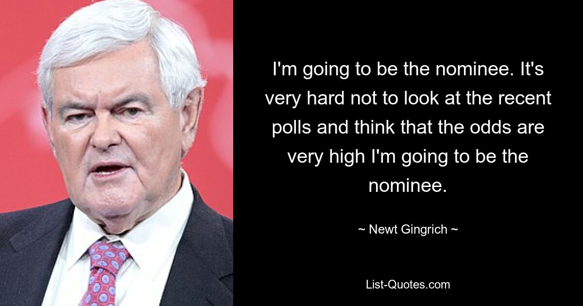 I'm going to be the nominee. It's very hard not to look at the recent polls and think that the odds are very high I'm going to be the nominee. — © Newt Gingrich