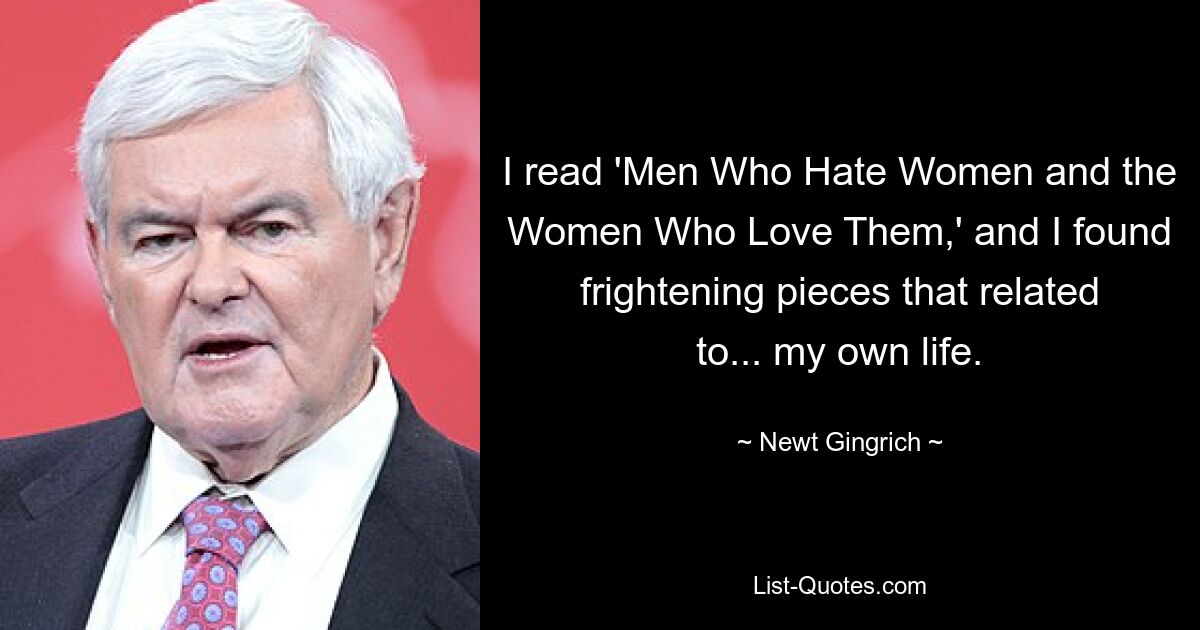 I read 'Men Who Hate Women and the Women Who Love Them,' and I found frightening pieces that related to... my own life. — © Newt Gingrich