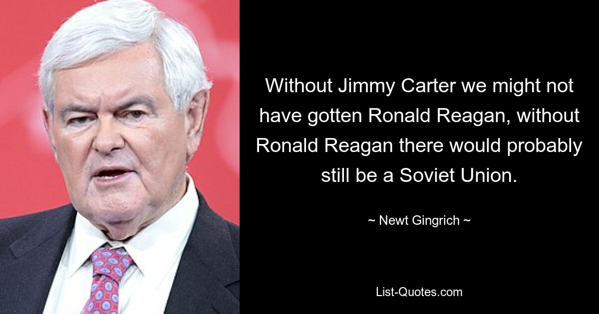 Without Jimmy Carter we might not have gotten Ronald Reagan, without Ronald Reagan there would probably still be a Soviet Union. — © Newt Gingrich