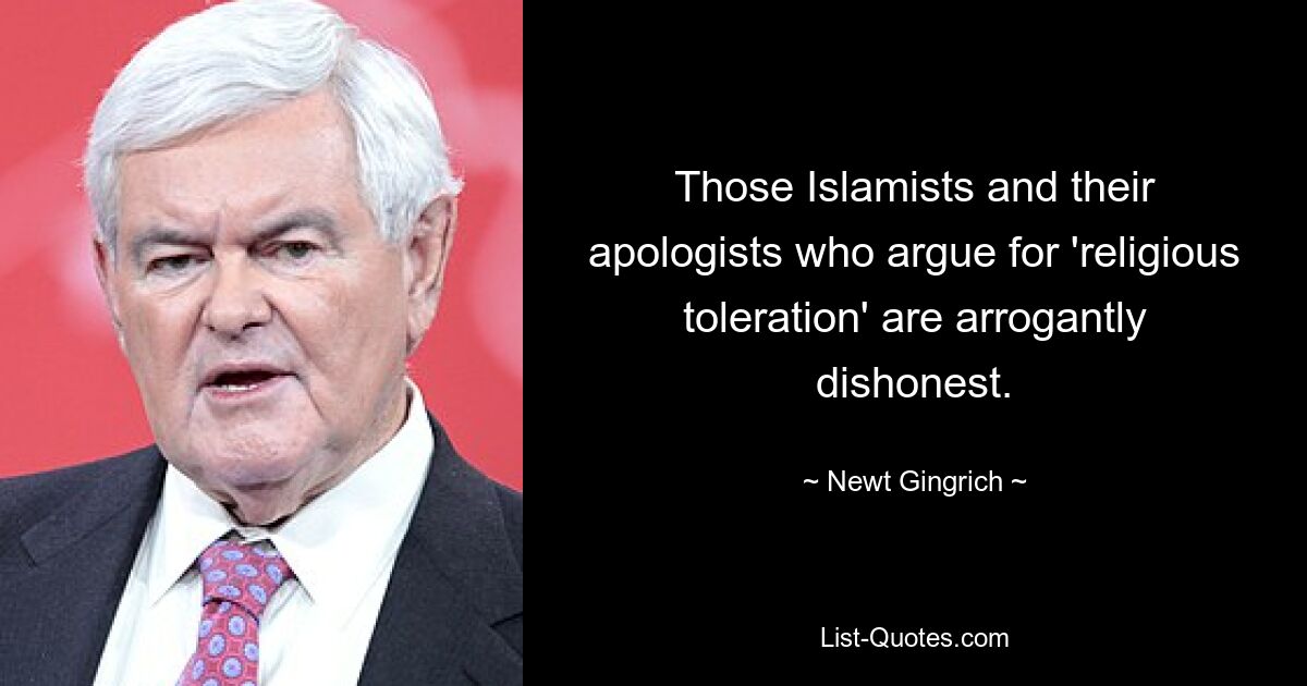 Those Islamists and their apologists who argue for 'religious toleration' are arrogantly dishonest. — © Newt Gingrich