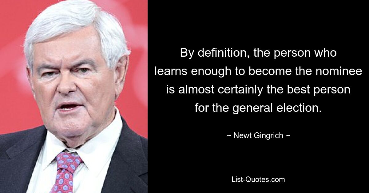 By definition, the person who learns enough to become the nominee is almost certainly the best person for the general election. — © Newt Gingrich