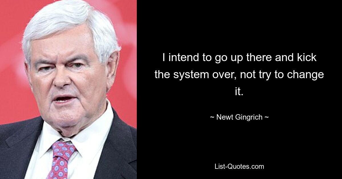 I intend to go up there and kick the system over, not try to change it. — © Newt Gingrich