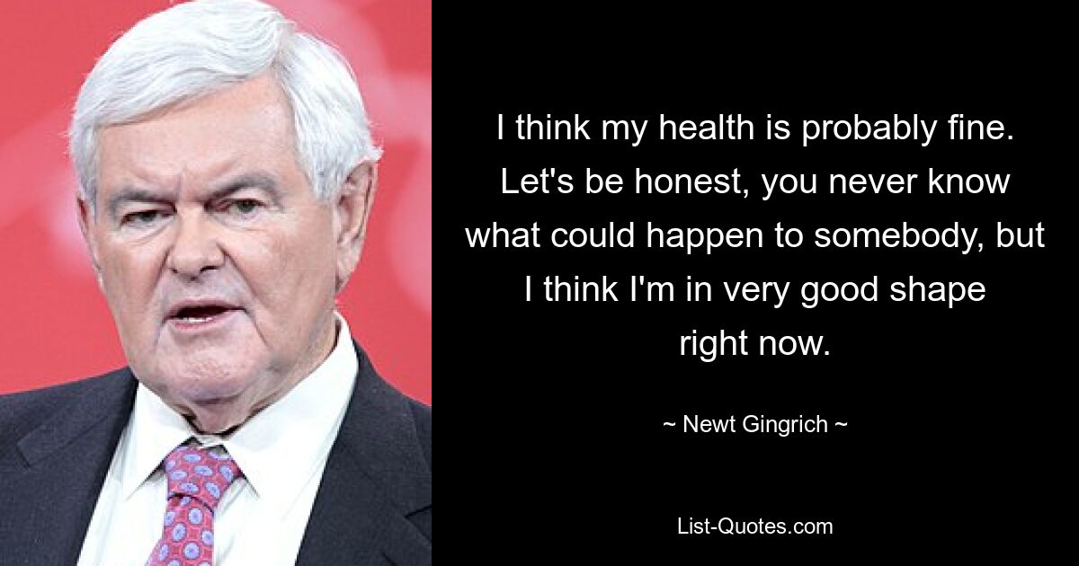 I think my health is probably fine. Let's be honest, you never know what could happen to somebody, but I think I'm in very good shape right now. — © Newt Gingrich