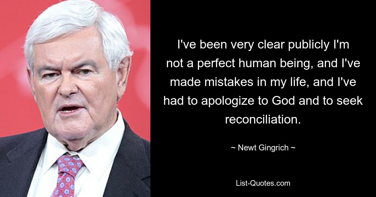 I've been very clear publicly I'm not a perfect human being, and I've made mistakes in my life, and I've had to apologize to God and to seek reconciliation. — © Newt Gingrich