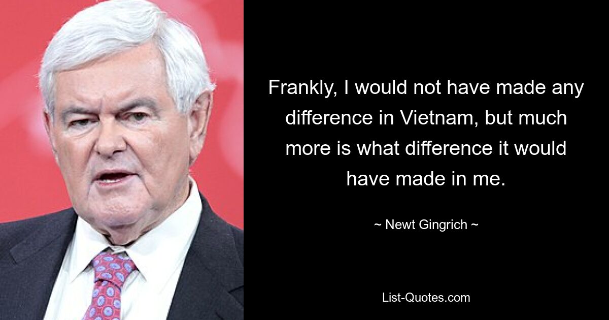 Frankly, I would not have made any difference in Vietnam, but much more is what difference it would have made in me. — © Newt Gingrich