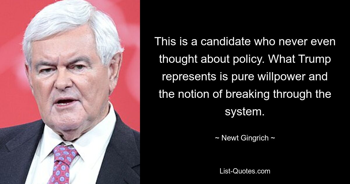 This is a candidate who never even thought about policy. What Trump represents is pure willpower and the notion of breaking through the system. — © Newt Gingrich