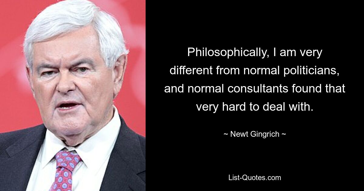 Philosophisch unterscheide ich mich stark von normalen Politikern, und normale Berater fanden es sehr schwierig, damit umzugehen. — © Newt Gingrich 