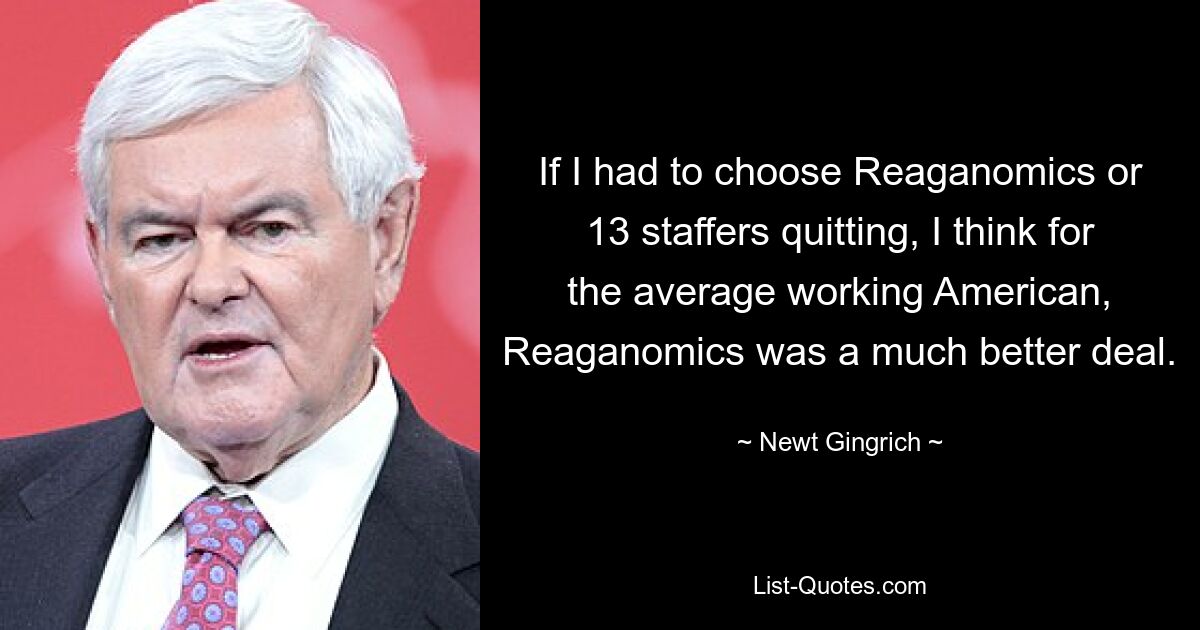 If I had to choose Reaganomics or 13 staffers quitting, I think for the average working American, Reaganomics was a much better deal. — © Newt Gingrich