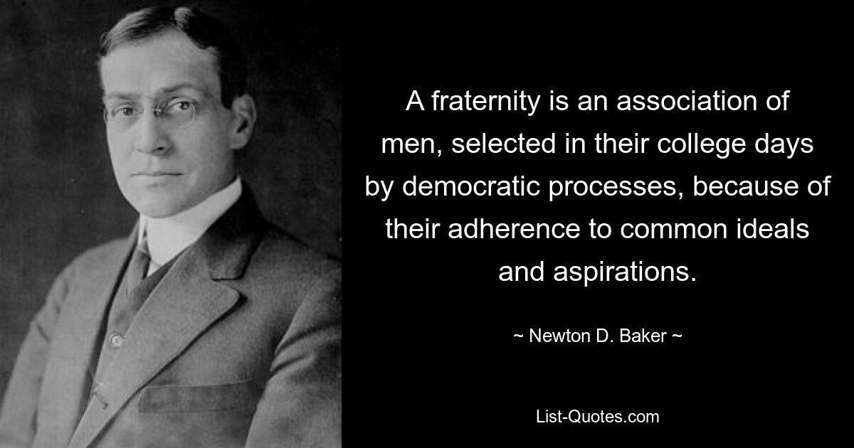 A fraternity is an association of men, selected in their college days by democratic processes, because of their adherence to common ideals and aspirations. — © Newton D. Baker