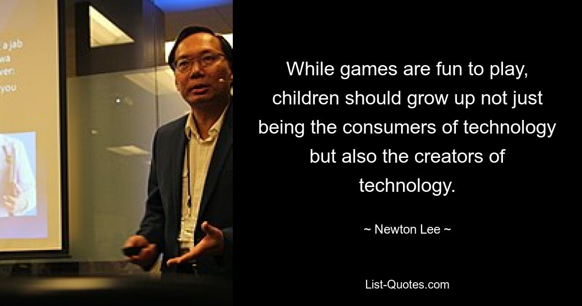 While games are fun to play, children should grow up not just being the consumers of technology but also the creators of technology. — © Newton Lee