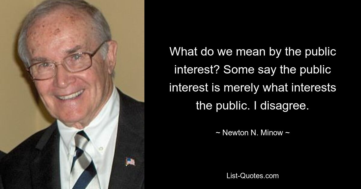 What do we mean by the public interest? Some say the public interest is merely what interests the public. I disagree. — © Newton N. Minow