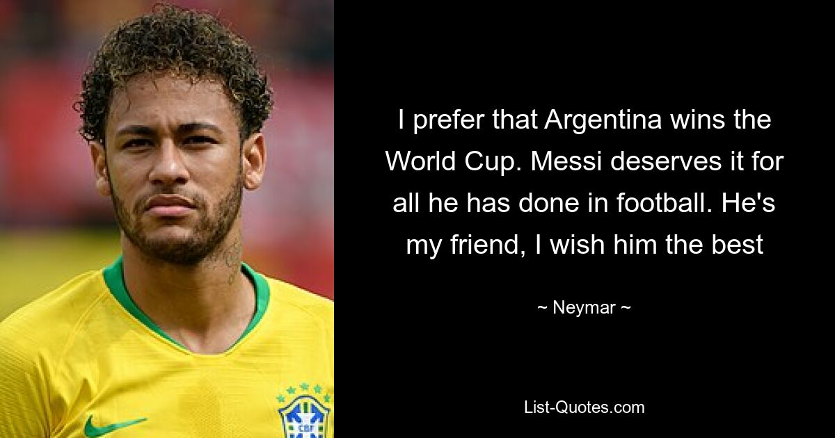 I prefer that Argentina wins the World Cup. Messi deserves it for all he has done in football. He's my friend, I wish him the best — © Neymar