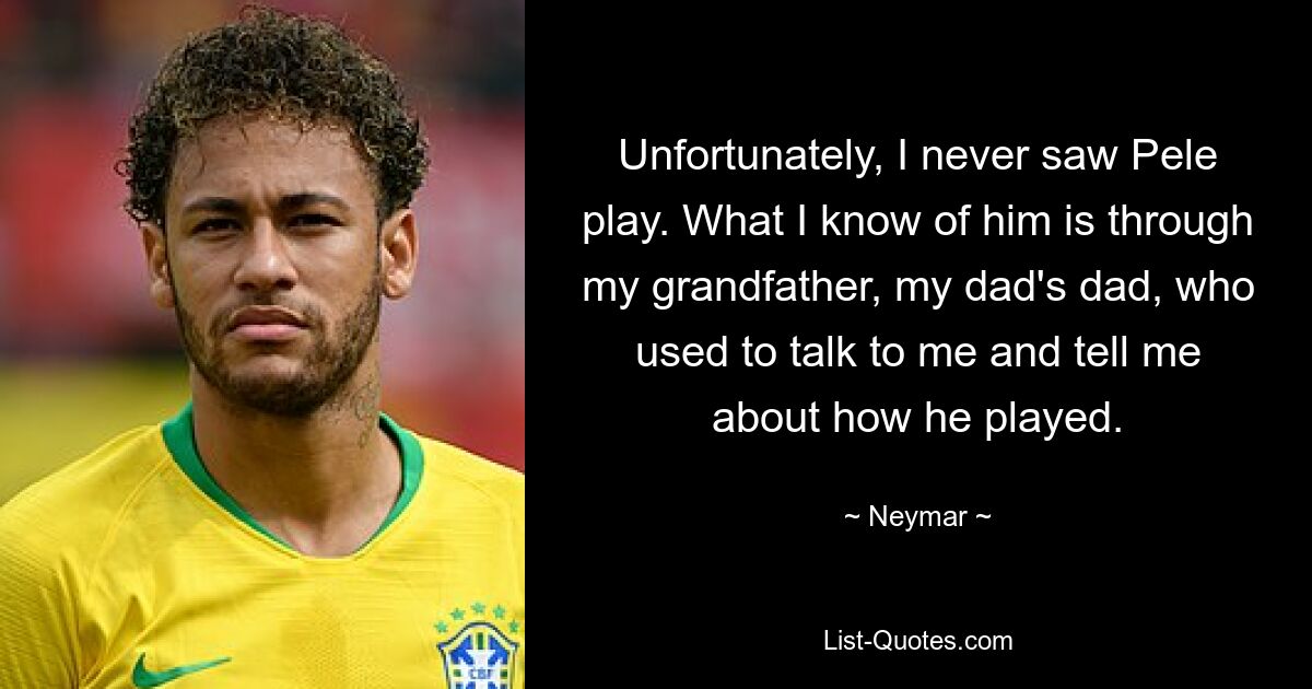 Unfortunately, I never saw Pele play. What I know of him is through my grandfather, my dad's dad, who used to talk to me and tell me about how he played. — © Neymar