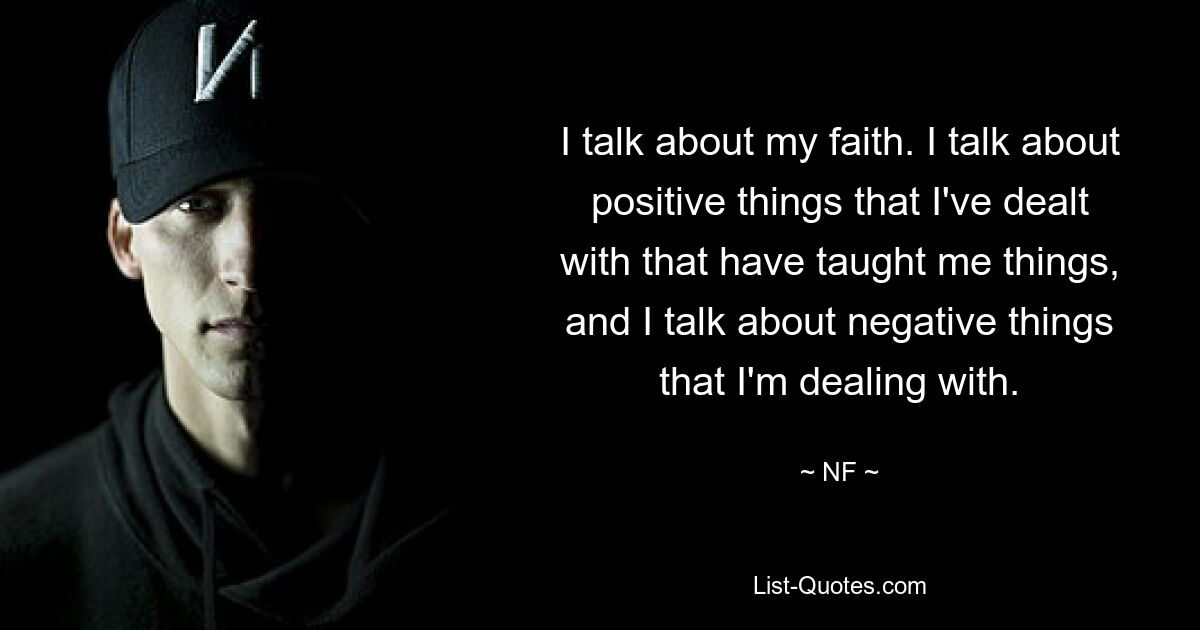 Ich rede über meinen Glauben. Ich spreche über positive Dinge, mit denen ich zu tun habe und die mir Dinge beigebracht haben, und ich spreche über negative Dinge, mit denen ich zu tun habe. — © NF 