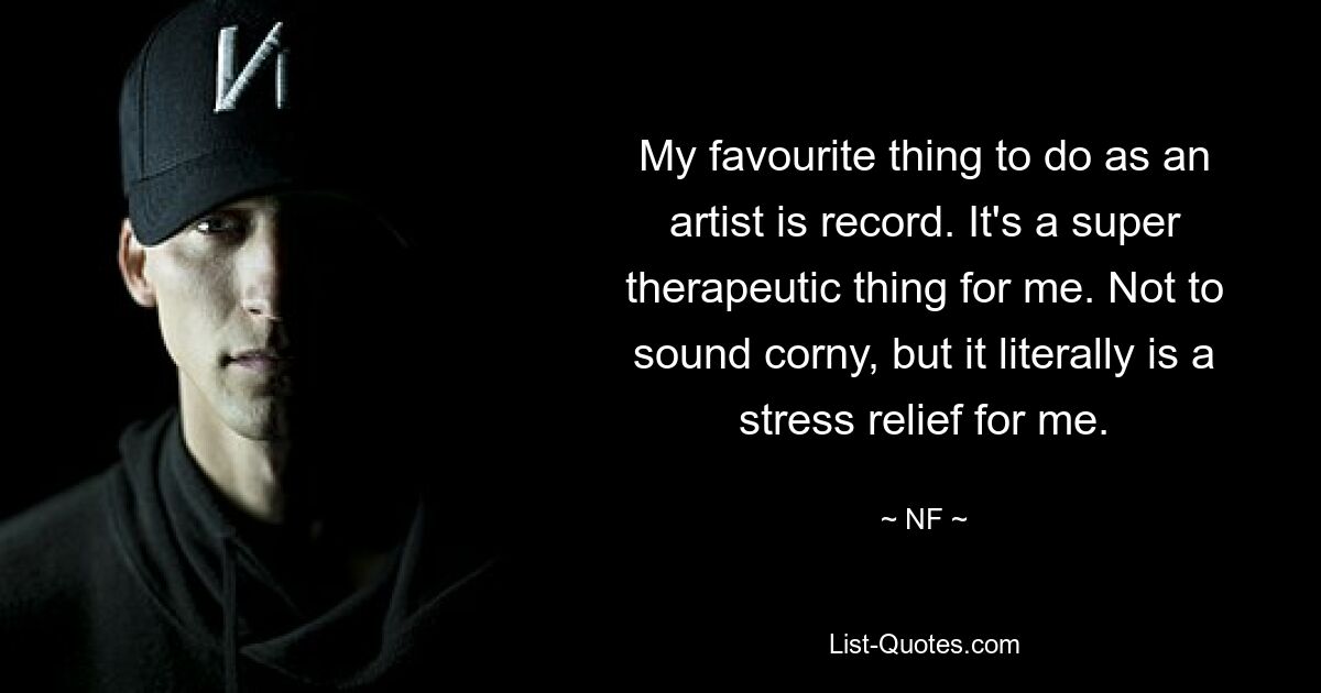 My favourite thing to do as an artist is record. It's a super therapeutic thing for me. Not to sound corny, but it literally is a stress relief for me. — © NF