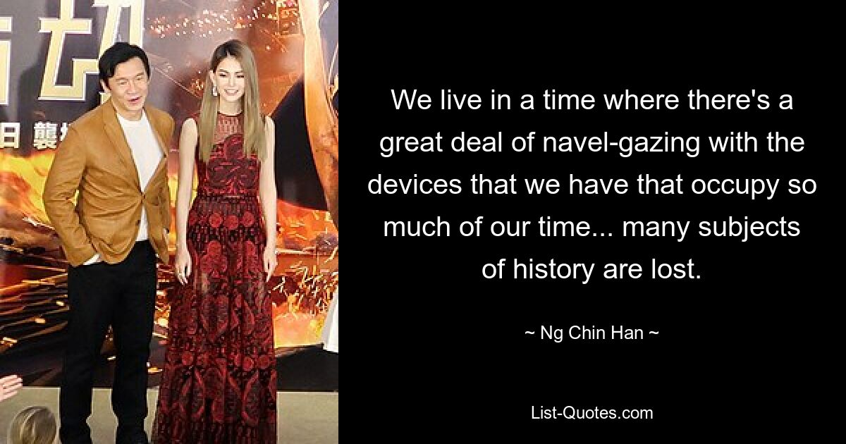 We live in a time where there's a great deal of navel-gazing with the devices that we have that occupy so much of our time... many subjects of history are lost. — © Ng Chin Han