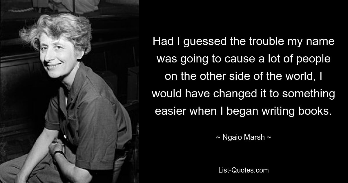 Had I guessed the trouble my name was going to cause a lot of people on the other side of the world, I would have changed it to something easier when I began writing books. — © Ngaio Marsh