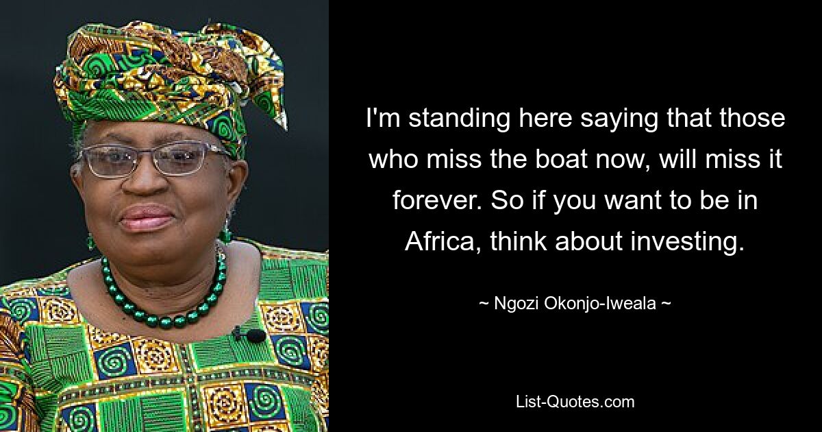 I'm standing here saying that those who miss the boat now, will miss it forever. So if you want to be in Africa, think about investing. — © Ngozi Okonjo-Iweala