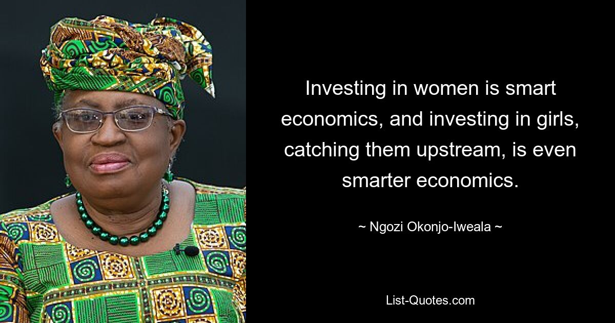 Investing in women is smart economics, and investing in girls, catching them upstream, is even smarter economics. — © Ngozi Okonjo-Iweala