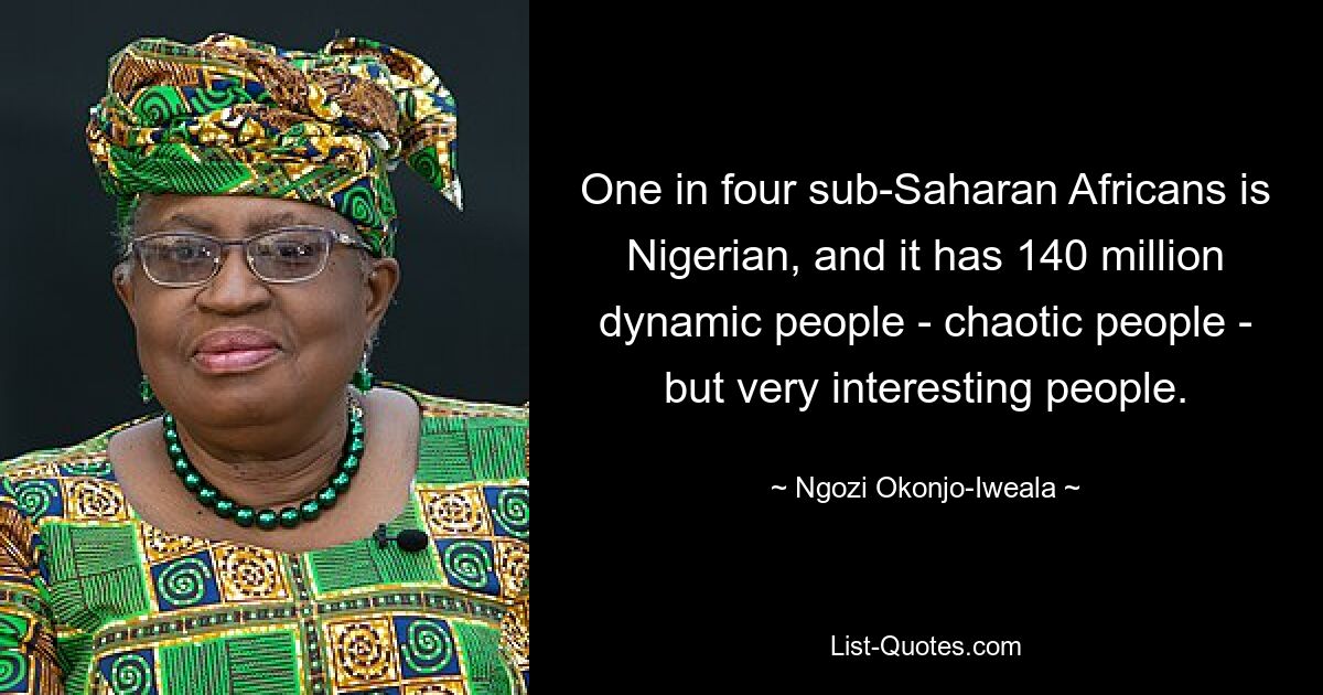 One in four sub-Saharan Africans is Nigerian, and it has 140 million dynamic people - chaotic people - but very interesting people. — © Ngozi Okonjo-Iweala