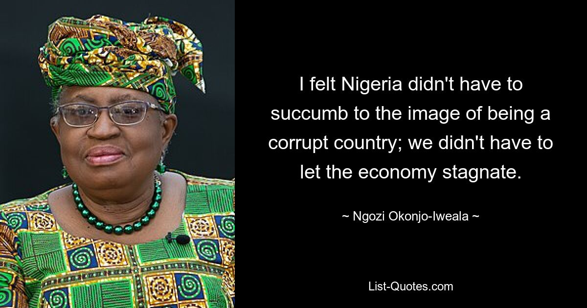 I felt Nigeria didn't have to succumb to the image of being a corrupt country; we didn't have to let the economy stagnate. — © Ngozi Okonjo-Iweala