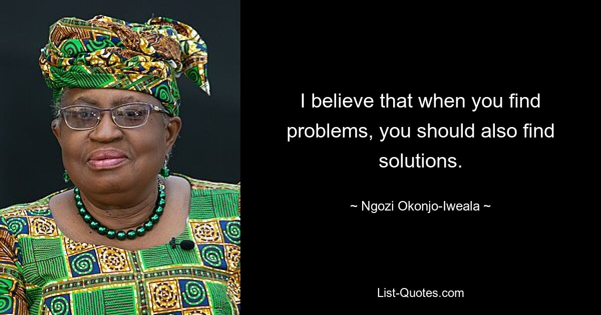 I believe that when you find problems, you should also find solutions. — © Ngozi Okonjo-Iweala