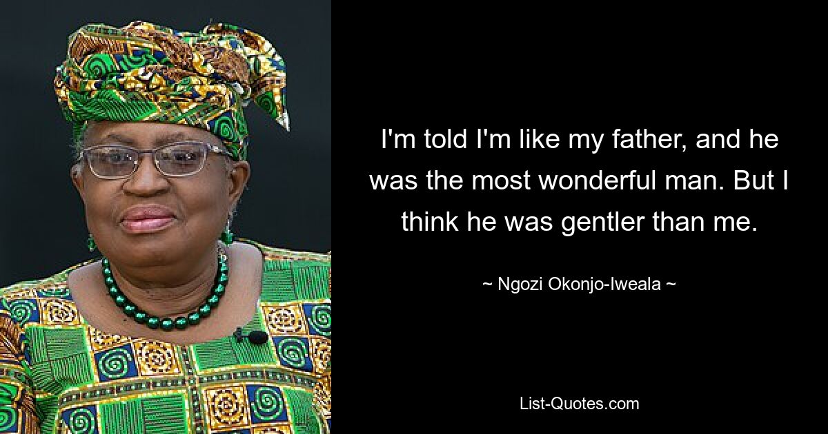 I'm told I'm like my father, and he was the most wonderful man. But I think he was gentler than me. — © Ngozi Okonjo-Iweala