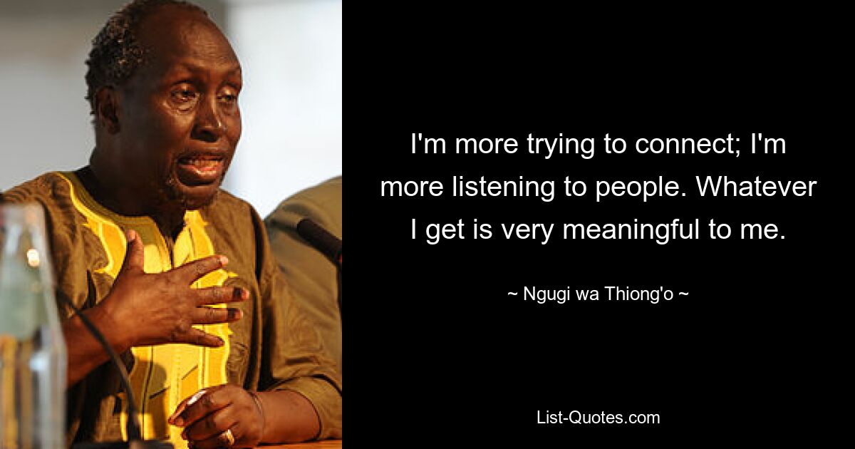 I'm more trying to connect; I'm more listening to people. Whatever I get is very meaningful to me. — © Ngugi wa Thiong'o