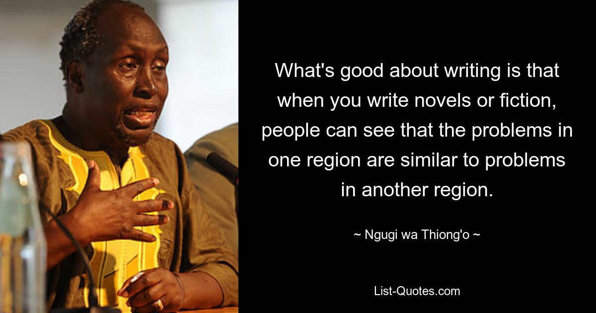 What's good about writing is that when you write novels or fiction, people can see that the problems in one region are similar to problems in another region. — © Ngugi wa Thiong'o